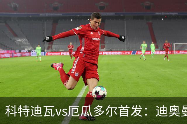 科特迪瓦vs厄瓜多尔首发：迪奥曼德PK凯塞多，凯西、因卡皮耶出战